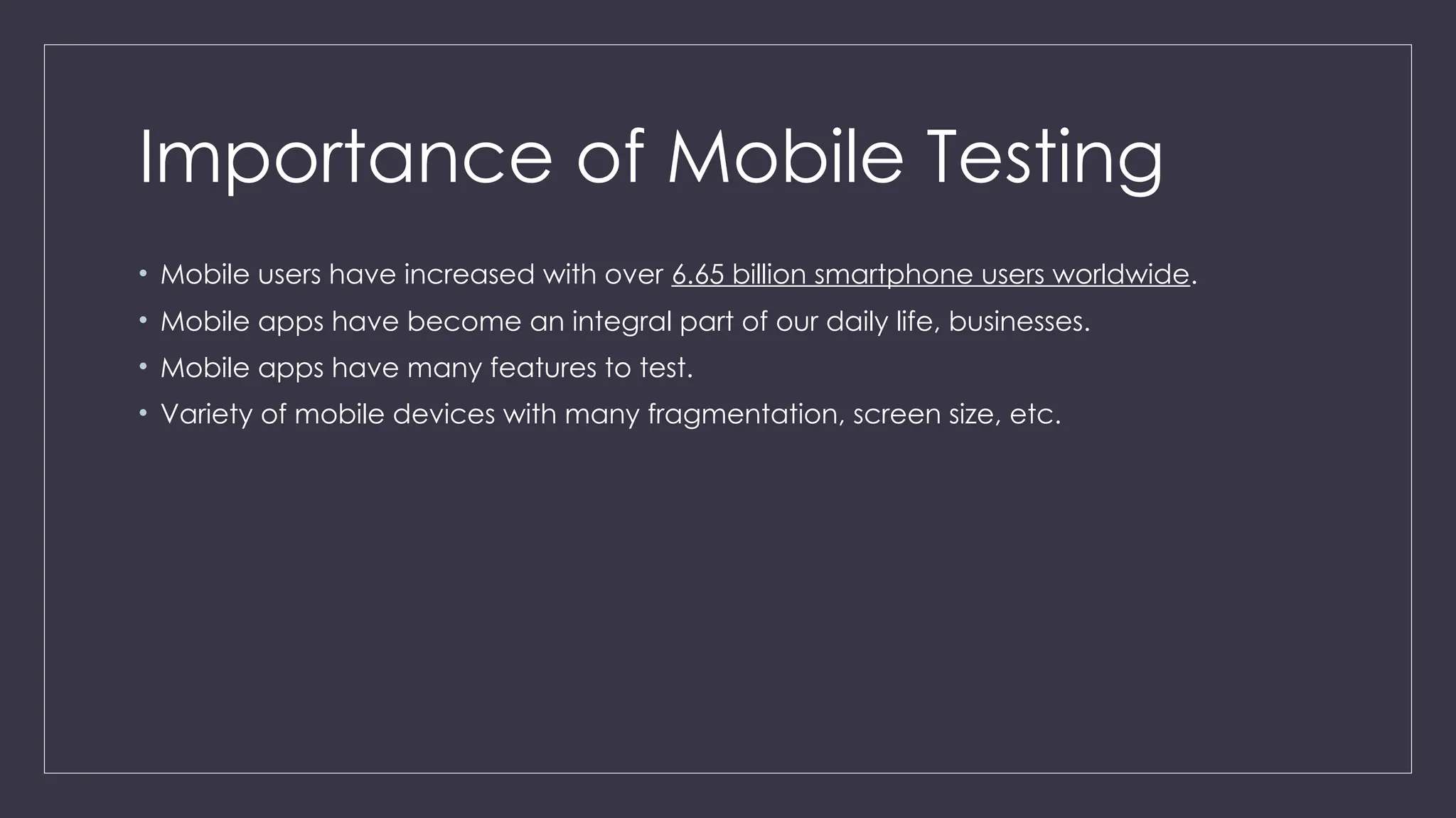 Importance of Mobile Testing
• Mobile users have increased with over 6.65 billion smartphone users worldwide.
• Mobile apps have become an integral part of our daily life, businesses.
• Mobile apps have many features to test.
• Variety of mobile devices with many fragmentation, screen size, etc.
 