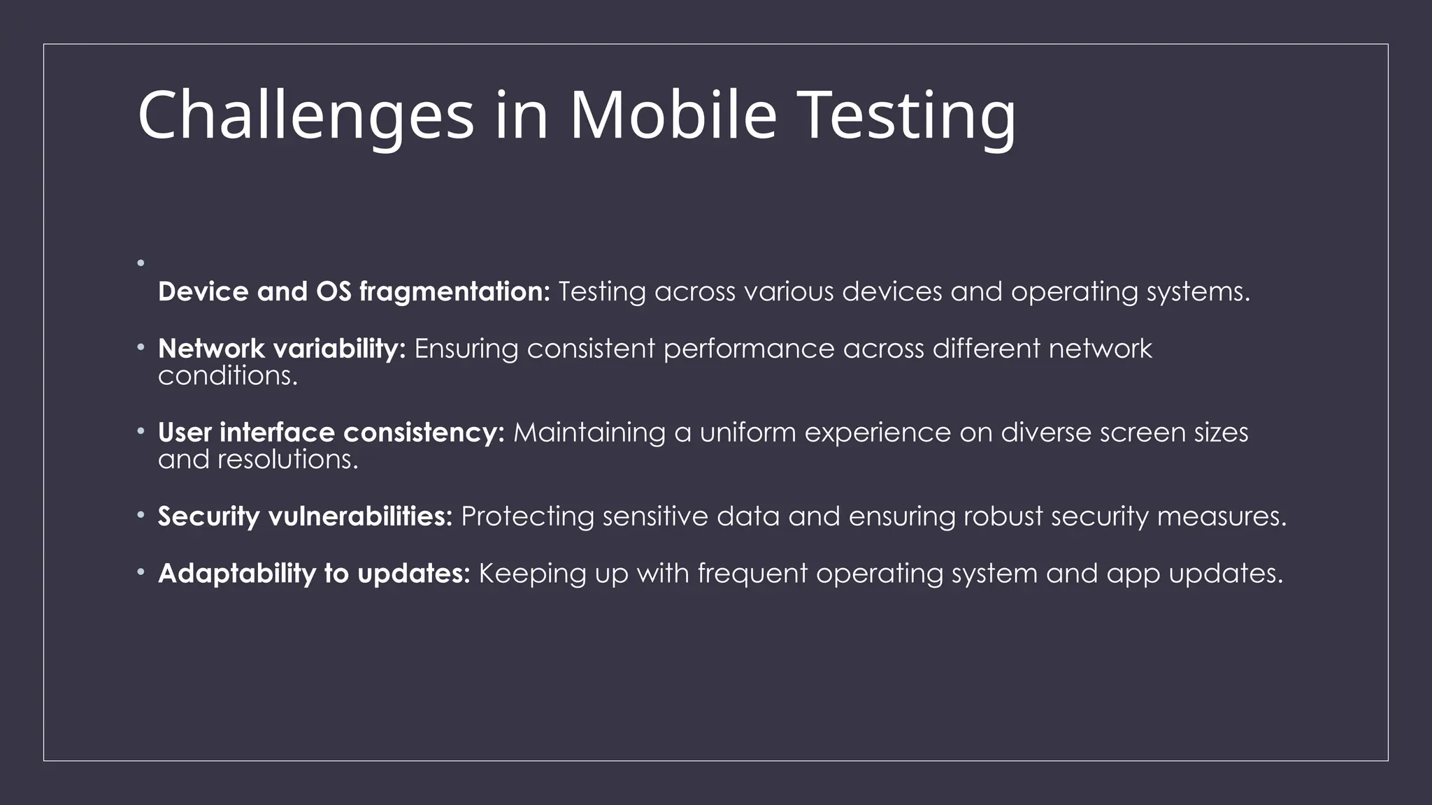 Challenges in Mobile Testing
•
Device and OS fragmentation: Testing across various devices and operating systems.
• Network variability: Ensuring consistent performance across different network
conditions.
• User interface consistency: Maintaining a uniform experience on diverse screen sizes
and resolutions.
• Security vulnerabilities: Protecting sensitive data and ensuring robust security measures.
• Adaptability to updates: Keeping up with frequent operating system and app updates.
 