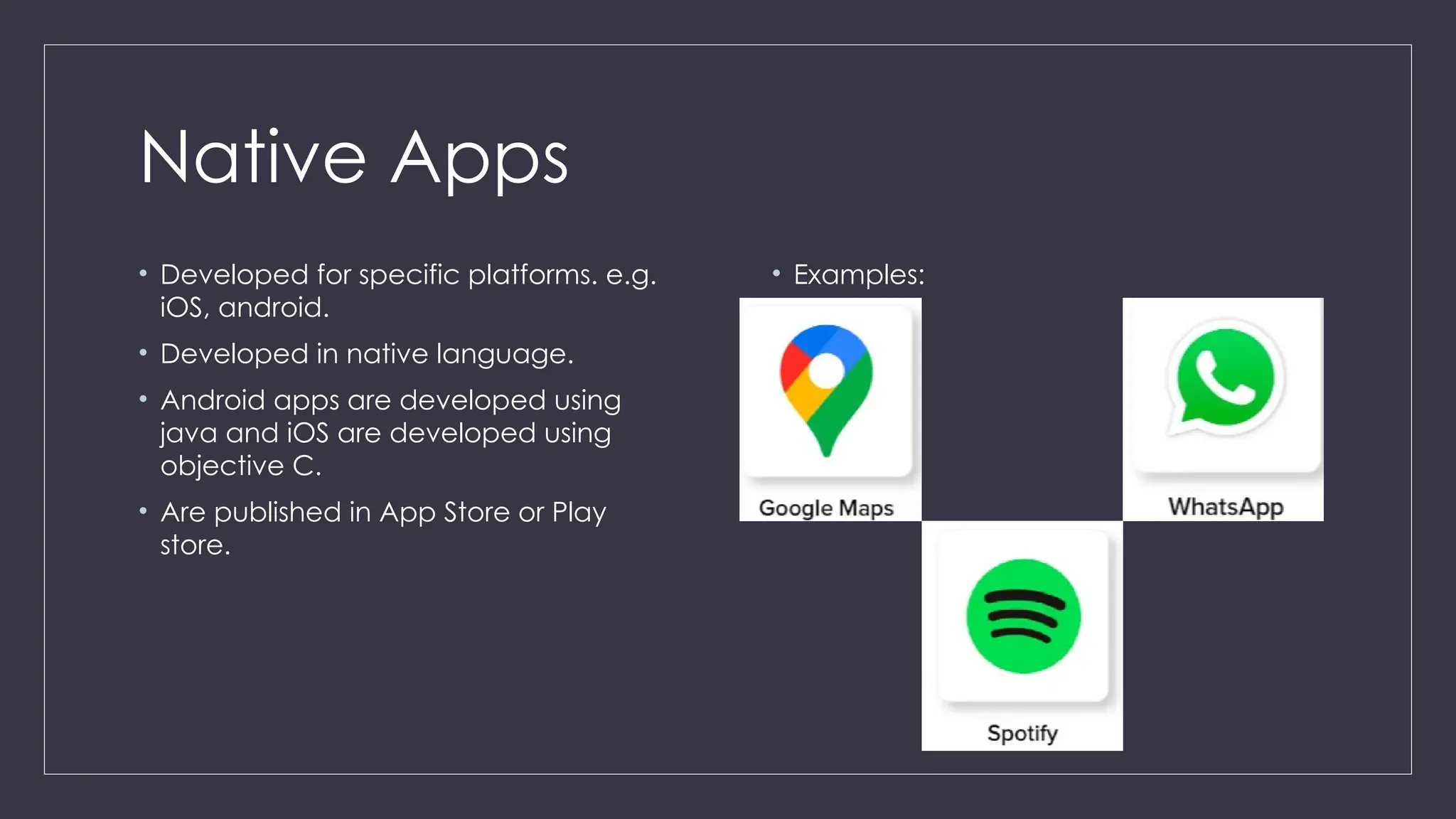 Native Apps
• Developed for specific platforms. e.g.
iOS, android.
• Developed in native language.
• Android apps are developed using
java and iOS are developed using
objective C.
• Are published in App Store or Play
store.
• Examples:
 