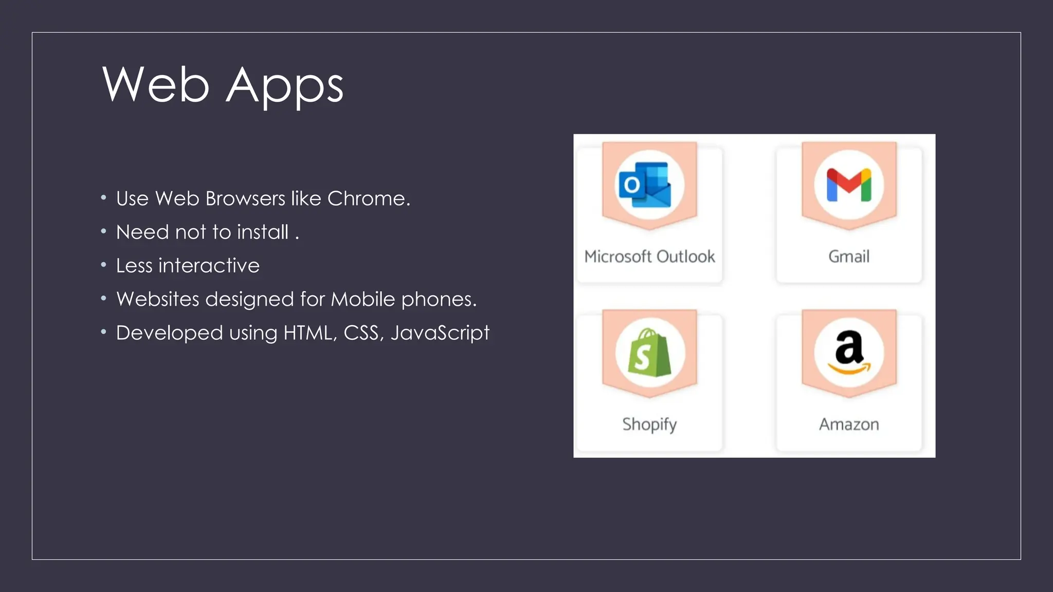 Web Apps
• Use Web Browsers like Chrome.
• Need not to install .
• Less interactive
• Websites designed for Mobile phones.
• Developed using HTML, CSS, JavaScript
 