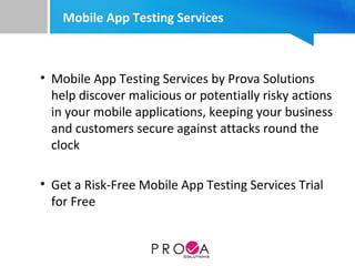 Mobile App Testing Services
• Mobile App Testing Services by Prova Solutions
help discover malicious or potentially risky actions
in your mobile applications, keeping your business
and customers secure against attacks round the
clock
• Get a Risk-Free Mobile App Testing Services Trial
for Free
 