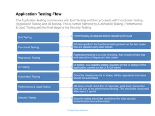 © RapidValue Solutions 
The Application testing commences with Unit Testing and then proceeds with Functional Testing, Regression Testing and UI Testing. This is further followed by Automation Testing, Performance & Load Testing and the final stage is the Security Testing. 
Application Testing Flow 
Unit Testing 
Functional Testing 
Regression Testing 
UI Testing 
Automation Testing 
Performance & Load Testing 
Security Testing 
Performed by developers before releasing the build 
QA team perform the functional testing based on the test cases that are created using user stories 
Regression testing is a suite of testing, that include smoke test and execution of regression test cases 
UI testing is a usability testing, focusing on the UI design of the application, carried out by UI & QA teams 
Once the development is in shape, all the regression test cases should be automated 
QA team should check the UI response, peak load, transaction time as part of the performance testing. This should be conducted after every 3 sprints 
Security testing should be considered for data security, authentication and authorization  
