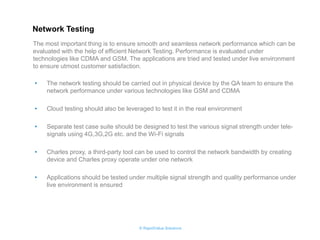 © RapidValue Solutions 
•The network testing should be carried out in physical device by the QA team to ensure the network performance under various technologies like GSM and CDMA 
•Cloud testing should also be leveraged to test it in the real environment 
•Separate test case suite should be designed to test the various signal strength under tele- signals using 4G,3G,2G etc. and the Wi-Fi signals 
•Charles proxy, a third-party tool can be used to control the network bandwidth by creating device and Charles proxy operate under one network 
•Applications should be tested under multiple signal strength and quality performance under live environment is ensured 
The most important thing is to ensure smooth and seamless network performance which can be evaluated with the help of efficient Network Testing. Performance is evaluated under technologies like CDMA and GSM. The applications are tried and tested under live environment to ensure utmost customer satisfaction. 
Network Testing  