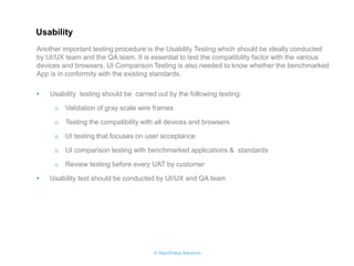 © RapidValue Solutions 
•Usability testing should be carried out by the following testing: 
oValidation of gray scale wire frames 
oTesting the compatibility with all devices and browsers 
oUI testing that focuses on user acceptance 
oUI comparison testing with benchmarked applications & standards 
oReview testing before every UAT by customer 
•Usability test should be conducted by UI/UX and QA team 
Another important testing procedure is the Usability Testing which should be ideally conducted by UI/UX team and the QA team. It is essential to test the compatibility factor with the various devices and browsers. UI Comparison Testing is also needed to know whether the benchmarked App is in conformity with the existing standards. 
Usability  