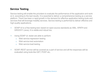 © RapidValue Solutions 
•SOAP UI is a free testing tool, based on open-source standards as XML, XPATH and GROOVY (Java). It is stable and robust too. 
•Using SOAP UI, tester are able to perform 
oWeb service regression testing 
oWeb service test automation 
oWeb service load testing 
•SOAP, REST service will be covered as a part of service and all the responses will be evaluated using tools like GET, POST etc. 
Service testing will enable the providers to evaluate the performance of the application and work on it, according to the test results. It is essential to deliver a comprehensive testing as a service platform. There has been a rapid growth in the demand for effective application testing tools and services that will leverage mobility services. Service testing is performed to deliver effective and high-quality applications. 
Service Testing  