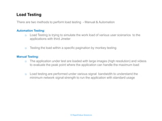 © RapidValue Solutions 
There are two methods to perform load testing - Manual & Automation 
Automation Testing: 
oLoad Testing is trying to simulate the work load of various user scenarios to the applications with third Jmeter 
oTesting the load within a specific pagination by monkey testing 
Manual Testing: 
oThe application under test are loaded with large images (high resolution) and videos to evaluate the peak point where the application can handle the maximum load 
oLoad testing are performed under various signal bandwidth to understand the minimum network signal strength to run the application with standard usage 
Load Testing  