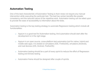 © RapidValue Solutions 
Automation testing is the key testing strategy to automate Regression testing which include all functionalities: 
oAppium is a good tool for Automation testing. And automation should start after the development is in the right stage 
oAppium is an open source, cross-platform test automation tool for native, hybrid and mobile web apps. It is tested on simulators (iOS, FirefoxOS), emulators (Android), and real devices (iOS, Android, FirefoxOS) 
oAutomation testing should be a part of every sprint to reduce the effort of Regression testing and Smoke testing 
oAutomation frame should be designed after couple of sprints 
One of the best characteristic of Automation Testing is that it does not require any manual intervention while executing the particular test. The test has certain benefits like greater consistency and the reduced nature of the repetitive work. Automation testing can be relied upon to provide the ease of accessibility to information about the tests. 
Automation Testing  