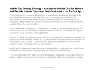 © RapidValue Solutions 
Mobile App Testing Strategy – Adopted to Deliver Quality Service and Provide Utmost Consumer Satisfaction with the Perfect App ! 
There has been an increase in the adoption of smartphones, tablets and several mobile devices with the passage of time. And it has led to an enormous growth of mobile applications in recent years. Mobile device is considered to be the primary medium of interaction for the customers and also, businesses worldwide. And mobile applications are, actually, driving the communication. 
People, generally, do not give much importance to mobile application testing because of its expensive nature. But it is very much essential to ensure that the consumers have a great experience, every time they use the application. 
The aim of mobile application testing should be to acquire knowledge about the quality of the service that you are offering. Does it work properly or not? Will it provide services as per the expectation of the customer? These questions need to be answered to ensure that the customer comes back to you, for your service again. 
Mobile testing is becoming more and more complicated and complex with each passing day. Strategies are invented and used to simplify the mobile application testing. 
This presentation primarily addresses, the strategy to be adopted in mobile app testing, the types of mobile app testing and the stages to be followed, before the application is set live.  