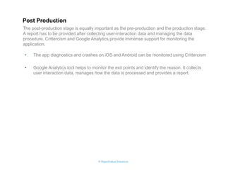 © RapidValue Solutions 
•The app diagnostics and crashes on iOS and Android can be monitored using Crittercism 
•Google Analytics tool helps to monitor the exit points and identify the reason. It collects user interaction data, manages how the data is processed and provides a report. 
The post-production stage is equally important as the pre-production and the production stage. A report has to be provided after collecting user-interaction data and managing the data procedure. Crittercism and Google Analytics provide immense support for monitoring the application. 
Post Production 
 
