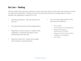 © RapidValue Solutions 
•Hardening sprint(s) - QA only sprint(s) for Go Live 
•On actual environment and configurations 
•Regression suite to focus on system level, Integration, Impacted (changes) areas, performance and security 
•Real-time data, text, videos and images with maximum supporting size 
•Go Live check lists based on the sprint level confidence 
oEntry Criteria 
oList of devices and configurations 
oActual environment & Infrastructure, Test Data 
oRegression Suite and Use cases 
oInstallation/ Uninstallation 
oExit criteria 
Testing stage holds utmost importance. It gives the clear picture of the task that has been carried out with such great effort. Testing is done in actual environment and configurations to know whether the application supports it or not. 
Go Live – Testing  