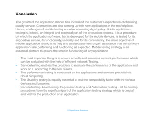© RapidValue Solutions 
The growth of the application market has increased the customer’s expectation of obtaining quality service. Companies are also coming up with new applications in the marketplace. Hence, challenges of mobile testing are also increasing day-by-day. Mobile application testing is, indeed, an integral and essential part of the production process. It is a procedure by which the application software, that is developed for the mobile devices, is tested for its supportive feature, its functionality, usability and for its consistency. The main objective of mobile application testing is to help and assist customers to gain assurance that the software applications are performing and functioning as expected. Mobile testing strategy is an essential element to ensure the smooth functioning of any application. 
•The most important thing is to ensure smooth and seamless network performance which can be evaluated with the help of efficient Network Testing. 
•Service testing enables the providers to evaluate the performance of the application and work on it, according to the test results. 
•The performance testing is conducted on the applications and services provided via cloud computing. 
•The Usability testing is equally essential to test the compatibility factor with the various devices and browsers. 
•Service testing, Load testing, Regression testing and Automation Testing - all the testing procedures form the significant part of the application testing strategy which is crucial and vital for the production of an application. 
Conclusion  