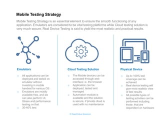© RapidValue Solutions 
Emulators 
Cloud Testing Solution 
Physical Device 
oAll applications can be deployed and tested on emulator without investing in mobile handset for various OS 
oEmulators are mostly available free, and we can also perform UI, Stress and performance testing on that 
o30-40% test 
oThe Mobile devices can be accessed through web interface i.e. the browser 
oApplication can be deployed, tested and managed 
oAutomation module is available and the solution is secure, if private cloud is used with no maintenance 
oUp to 100% test coverage can be achieved 
oReal device testing will give most realistic view of test results 
oAll possible types of testing activities can be performed including those, that are dependent on hardware 
Mobile Testing Strategy is an essential element to ensure the smooth functioning of any application. Emulators are considered to be vital testing platforms while Cloud testing solution is very much secure. Real Device Testing is said to yield the most realistic and practical results. 
Mobile Testing Strategy 
 