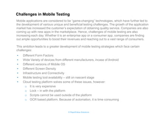 © RapidValue Solutions 
•Different Form Factors 
•Wide Variety of devices from different manufacturers, incase of Android 
•Different versions of Mobile OS 
•Different Screen Density 
•Infrastructure and Connectivity 
•Mobile testing tool availability – still on nascent stage 
•Cloud testing platform solves some of these issues, however: 
oIt is very expensive 
oLock – in with the platform 
oScripts cannot be used outside of the platform 
oOCR based platform. Because of automation, it is time consuming 
Challenges in Mobile Testing 
Mobile applications are considered to be “game-changing” technologies, which have further led to the development of various unique and beneficial testing challenges. The growth of the application market has increased the customer’s expectation of obtaining quality service. Companies are also coming up with new apps in the marketplace. Hence, challenges of mobile testing are also increasing each day. Whether it is an enterprise app or a consumer app, companies are finding out ample opportunities to boost their revenues and reaching out to a vast range of consumers. This ambition leads to a greater development of mobile testing strategies which face certain challenges:  