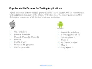 © RapidValue Solutions 
•iOS 7 and above 
•iPhone 4, iPhone 4s 
•iPhone 5, iPhone 5s, iPhone 5c 
•iPhone 6 
•iPad Air, iPad2 
•iPod touch 4th generation 
•iPod 5th generation 
•Android 4.x and above 
•Samsung galaxy s4, s5 
•Samsung Note 3 
•Nexus 5 
•HTC desire 816,one 
•Moto X 
•Sony Xperia Z 
Popular Mobile Devices for Testing Applications 
A great application certainly needs a greater customer service solution. And it is recommended for the application to support all the iOS and Android devices. The following are some of the devices and versions, on which its good to test your application.  