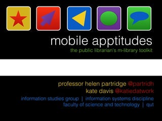 mobile apptitudes
                     the public librarian's m-library toolkit




                professor helen partridge @partridh
                          kate davis @katiedatwork
information studies group | information systems discipline
                   faculty of science and technology | qut
 
