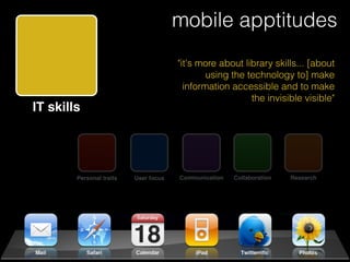 mobile apptitudes
                                           "it's more about library skills... [about
                                                   using the technology to] make
                                             information accessible and to make
                                                              the invisible visible"
IT skills




            Personal traits   User focus   Communication   Collaboration   Research
 