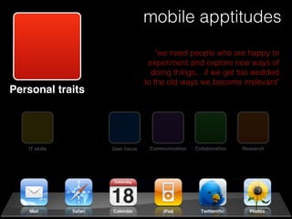 mobile apptitudes
                                   "we need people who are happy to
                                experiment and explore new ways of
                                 doing things... if we get too wedded
                               to the old ways we become irrelevant"
Personal traits




   IT skills      User focus    Communication   Collaboration   Research
 