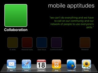 mobile apptitudes
                                             "we can't do everything and we have
                                                 to call on our community and our
                                              network of people to use everyone's
                                                                           skills "
Collaboration




  IT skills   Personal traits   User focus   Communication              Research
 