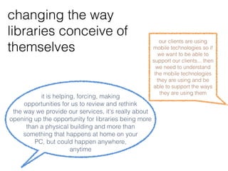 changing the way
libraries conceive of
themselves                                               our clients are using
                                                      mobile technologies so if
                                                         we want to be able to
                                                      support our clients... then
                                                        we need to understand
                                                       the mobile technologies
                                                        they are using and be
                                                      able to support the ways
                                                          they are using them
           it is helping, forcing, making
   opportunities for us to review and rethink the
   way we provide our services, it's really about
opening up the opportunity for libraries being more
than a physical building and more than something
   that happens at home on your PC, but could
            happen anywhere, anytime
 