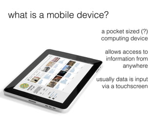 what is a mobile device?
                      a pocket sized (?)
                      computing device

                        allows access to
                        information from
                               anywhere

                     usually data is input
                       via a touchscreen
 