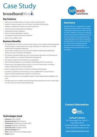 Summary
Broadband Illinois is a statewide, non-profit
organization based in Illinois. They needed a
mobile app for helping users to find and add
local Wi-Fi available connections to easily get
connected to the internet while the users are
on the go. Softweb successfully delivered a
mobile application that collects and publish
broadband data to users. We have provided
an intuitive, easy, and reliable solution
serving as a source of information on
locating wireless hotspot locations in and
near Illinois.
Contact Information
Softweb Solutions
2531 Technology Drive, Suite 312,
Elgin, Illinois 60124
US Toll Free Number: 1-866-345-7638
Email: info@softwebsolutions.com
www.softwebsolutions.com
Case Study
Technologies Used
Database: SQLite, MySQL
Operating System: iOS & Android
Architecture: Model View Controller (MVC)
Language: Objective C & Android
Third Party Tool: TestFlight, Github
Web Technologies: PHP
Tools: Xcode, Instrument, TestFlight, github
Plugins: App.io
O
O
O
O
O
O
O
O
Key Features
Instinctive and reliable solution to locate wireless hotspot locationO
Solution to obtain complete info on the basis of Latitude and LongitudeO
Displays comprehensive details on internet connectionsO
Search feature for finding nearest broadbandO
Facebook and Twitter integrationO
Feature to track usage pattern statisticsO
Compatible with iOS and Android mobile OSO
Works even on offline modeO
Business Benefits
The detailed info on internet connections like business name, address, latitude/longitude,
free/paid access, secure/insecure access, type of location, etc. helps the users to fully
understand the broadband operations.
O
Search feature enables the user to locate the available neighboring broadband by
address, zip code, or latitude and longitude.
O
The solution provided enables the user to share hotspot information via Facebook and
Twitter integration or e-mail their friends from the app itself.
O
The solution enables to track statistics on usage pattern.O
iOS and Android platform ensures absolute compatibility with the user devices.O
Fetches complete information on the basis of latitude and longitude.O
Intuitive, easy, and reliable solution serving as a source of information on locating
wireless hotspot locations in and near Illinois.
O
It provides comprehensive information on each available Wi-Fi connection like its
location, locked/unlocked status, paid/free connection, etc.
O
Admin can add and sync new available hotspots to make updated data available for the
users.
O
The app works even on offline mode by fetching stored data from the server which helps
the user to have an uninterrupted work process.
O
 