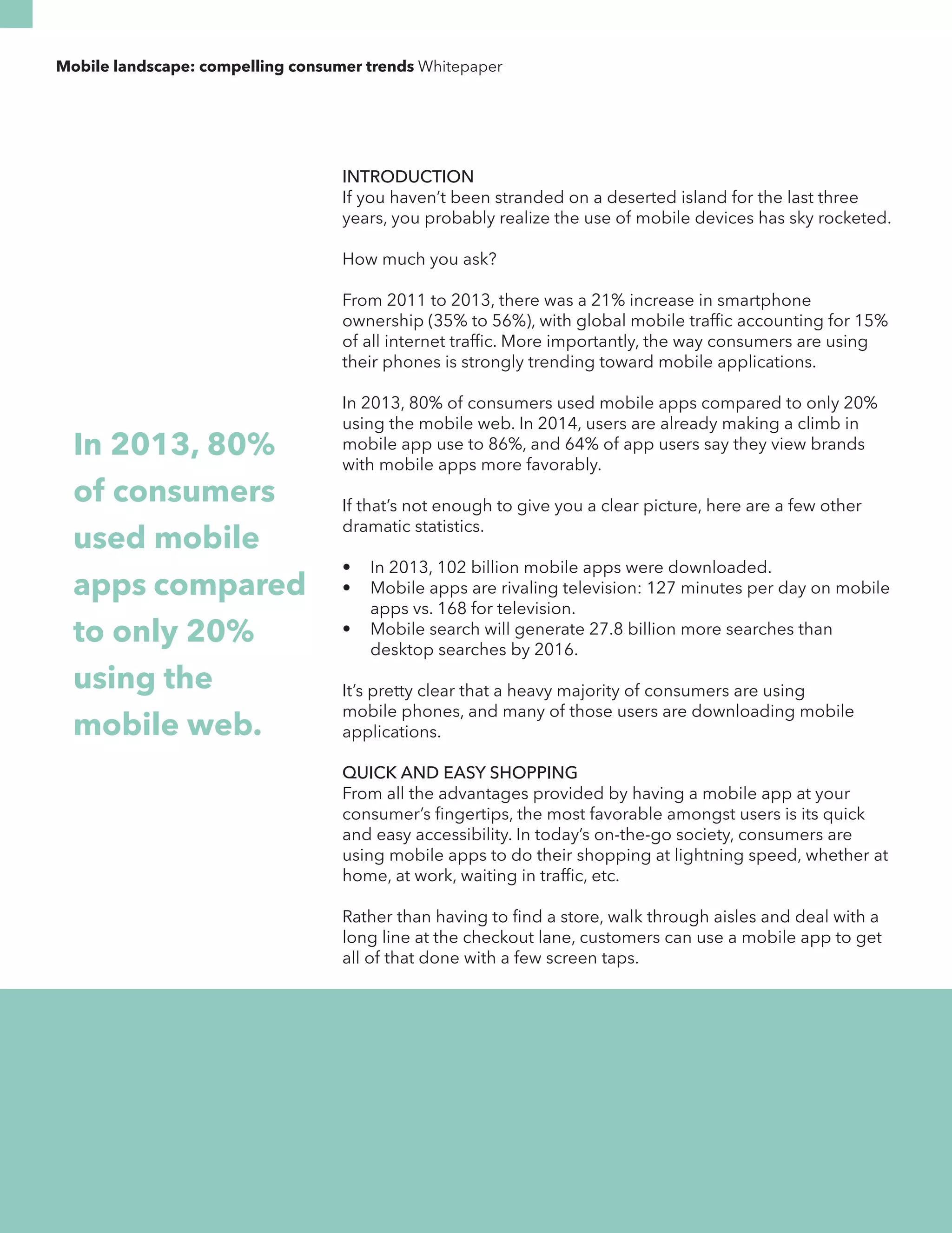 Mobile landscape: compelling consumer trends Whitepaper 
INTRODUCTION 
If you haven’t been stranded on a deserted island for the last three 
years, you probably realize the use of mobile devices has sky rocketed. 
How much you ask? 
From 2011 to 2013, there was a 21% increase in smartphone 
ownership (35% to 56%), with global mobile traffic accounting for 15% 
of all internet traffic. More importantly, the way consumers are using 
their phones is strongly trending toward mobile applications. 
In 2013, 80% of consumers used mobile apps compared to only 20% 
using the mobile web. In 2014, users are already making a climb in 
mobile app use to 86%, and 64% of app users say they view brands 
with mobile apps more favorably. 
If that’s not enough to give you a clear picture, here are a few other 
dramatic statistics. 
• In 2013, 102 billion mobile apps were downloaded. 
• Mobile apps are rivaling television: 127 minutes per day on mobile 
apps vs. 168 for television. 
• Mobile search will generate 27.8 billion more searches than 
desktop searches by 2016. 
It’s pretty clear that a heavy majority of consumers are using 
mobile phones, and many of those users are downloading mobile 
applications. 
QUICK AND EASY SHOPPING 
From all the advantages provided by having a mobile app at your 
consumer’s fingertips, the most favorable amongst users is its quick 
and easy accessibility. In today’s on-the-go society, consumers are 
using mobile apps to do their shopping at lightning speed, whether at 
home, at work, waiting in traffic, etc. 
Rather than having to find a store, walk through aisles and deal with a 
long line at the checkout lane, customers can use a mobile app to get 
all of that done with a few screen taps. 
In 2013, 80% 
of consumers 
used mobile 
apps compared 
to only 20% 
using the 
mobile web. 
 