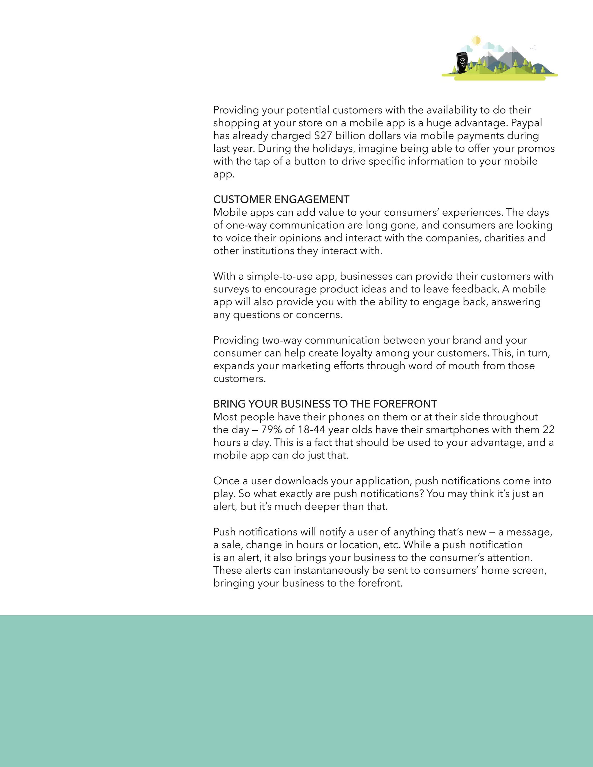 hi 
Providing your potential customers with the availability to do their 
shopping at your store on a mobile app is a huge advantage. Paypal 
has already charged $27 billion dollars via mobile payments during 
last year. During the holidays, imagine being able to offer your promos 
with the tap of a button to drive specific information to your mobile 
app. 
CUSTOMER ENGAGEMENT 
Mobile apps can add value to your consumers’ experiences. The days 
of one-way communication are long gone, and consumers are looking 
to voice their opinions and interact with the companies, charities and 
other institutions they interact with. 
With a simple-to-use app, businesses can provide their customers with 
surveys to encourage product ideas and to leave feedback. A mobile 
app will also provide you with the ability to engage back, answering 
any questions or concerns. 
Providing two-way communication between your brand and your 
consumer can help create loyalty among your customers. This, in turn, 
expands your marketing efforts through word of mouth from those 
customers. 
BRING YOUR BUSINESS TO THE FOREFRONT 
Most people have their phones on them or at their side throughout 
the day — 79% of 18-44 year olds have their smartphones with them 22 
hours a day. This is a fact that should be used to your advantage, and a 
mobile app can do just that. 
Once a user downloads your application, push notifications come into 
play. So what exactly are push notifications? You may think it’s just an 
alert, but it’s much deeper than that. 
Push notifications will notify a user of anything that’s new — a message, 
a sale, change in hours or location, etc. While a push notification 
is an alert, it also brings your business to the consumer’s attention. 
These alerts can instantaneously be sent to consumers’ home screen, 
bringing your business to the forefront. 
 