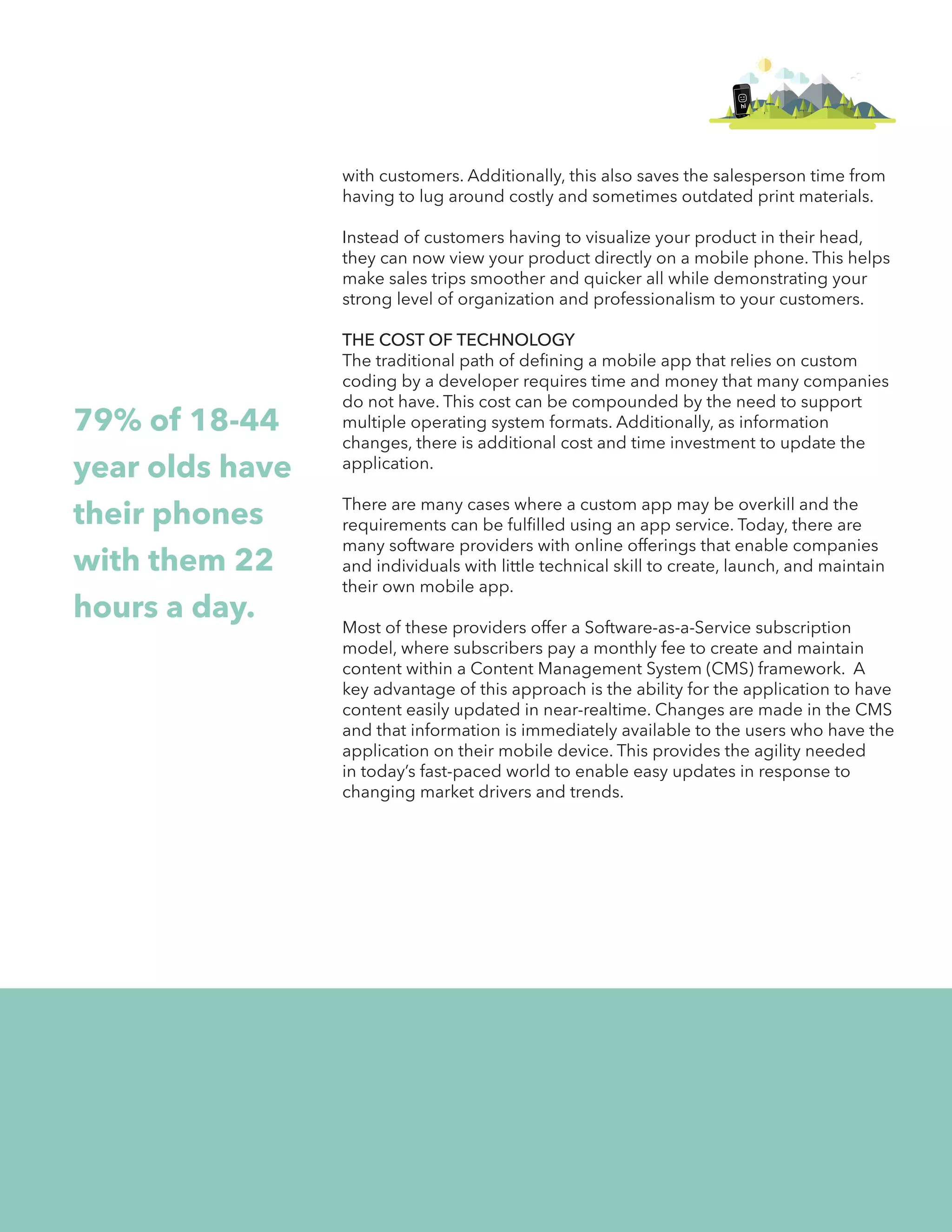 hi 
with customers. Additionally, this also saves the salesperson time from 
having to lug around costly and sometimes outdated print materials. 
Instead of customers having to visualize your product in their head, 
they can now view your product directly on a mobile phone. This helps 
make sales trips smoother and quicker all while demonstrating your 
strong level of organization and professionalism to your customers. 
THE COST OF TECHNOLOGY 
The traditional path of defining a mobile app that relies on custom 
coding by a developer requires time and money that many companies 
do not have. This cost can be compounded by the need to support 
multiple operating system formats. Additionally, as information 
changes, there is additional cost and time investment to update the 
application. 
There are many cases where a custom app may be overkill and the 
requirements can be fulfilled using an app service. Today, there are 
many software providers with online offerings that enable companies 
and individuals with little technical skill to create, launch, and maintain 
their own mobile app. 
Most of these providers offer a Software-as-a-Service subscription 
model, where subscribers pay a monthly fee to create and maintain 
content within a Content Management System (CMS) framework. A 
key advantage of this approach is the ability for the application to have 
content easily updated in near-realtime. Changes are made in the CMS 
and that information is immediately available to the users who have the 
application on their mobile device. This provides the agility needed 
in today’s fast-paced world to enable easy updates in response to 
changing market drivers and trends. 
79% of 18-44 
year olds have 
their phones 
with them 22 
hours a day. 
 