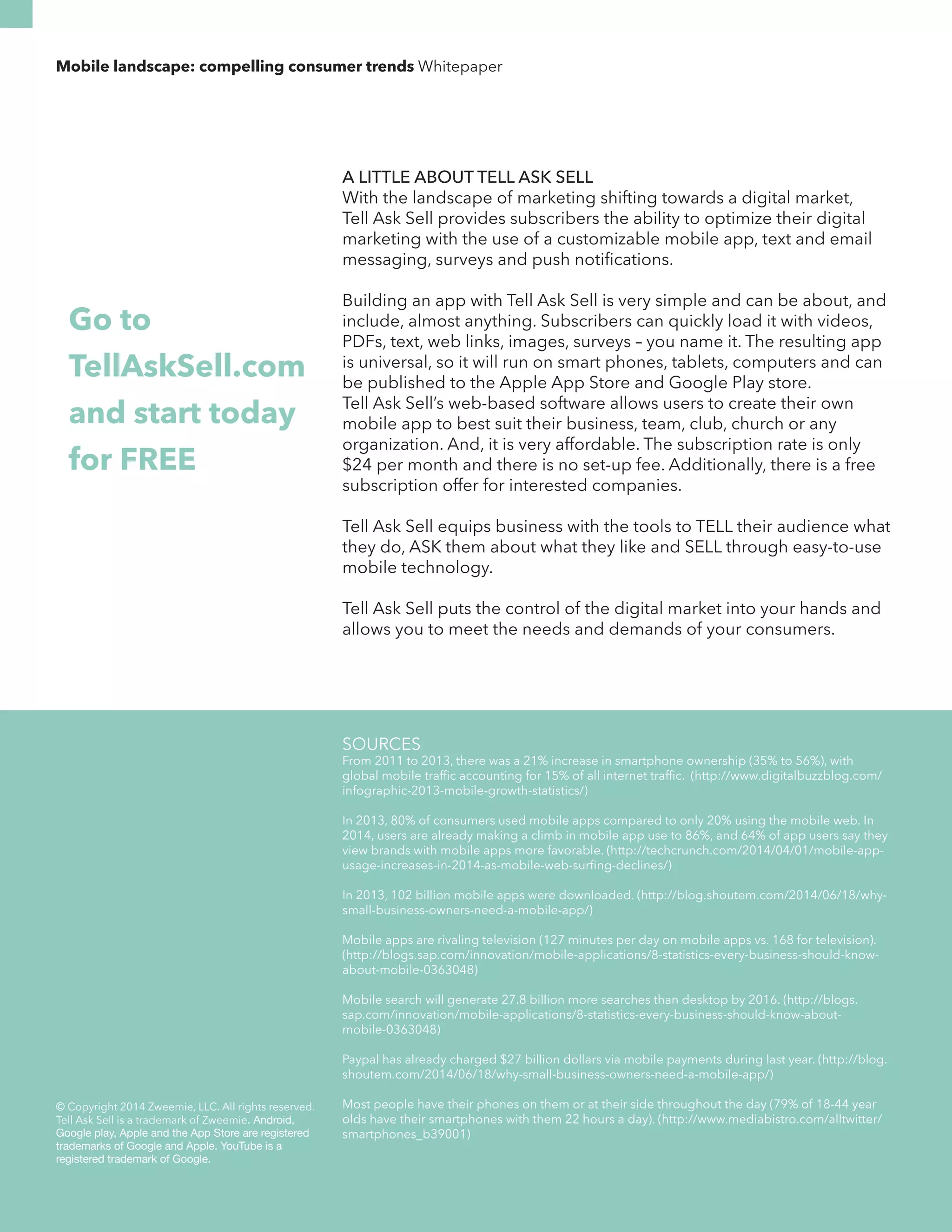 Mobile landscape: compelling consumer trends Whitepaper 
A LITTLE ABOUT TELL ASK SELL 
With the landscape of marketing shifting towards a digital market, 
Tell Ask Sell provides subscribers the ability to optimize their digital 
marketing with the use of a customizable mobile app, text and email 
messaging, surveys and push notifications. 
Building an app with Tell Ask Sell is very simple and can be about, and 
include, almost anything. Subscribers can quickly load it with videos, 
PDFs, text, web links, images, surveys – you name it. The resulting app 
is universal, so it will run on smart phones, tablets, computers and can 
be published to the Apple App Store and Google Play store. 
Tell Ask Sell’s web-based software allows users to create their own 
mobile app to best suit their business, team, club, church or any 
organization. And, it is very affordable. The subscription rate is only 
$24 per month and there is no set-up fee. Additionally, there is a free 
subscription offer for interested companies. 
Tell Ask Sell equips business with the tools to TELL their audience what 
they do, ASK them about what they like and SELL through easy-to-use 
mobile technology. 
Tell Ask Sell puts the control of the digital market into your hands and 
allows you to meet the needs and demands of your consumers. 
Go to 
TellAskSell.com 
and start today 
for FREE 
© Copyright 2014 Zweemie, LLC. All rights reserved. 
Tell Ask Sell is a trademark of Zweemie. Android, 
Google play, Apple and the App Store are registered 
trademarks of Google and Apple. YouTube is a 
registered trademark of Google. 
SOURCES 
From 2011 to 2013, there was a 21% increase in smartphone ownership (35% to 56%), with 
global mobile traffic accounting for 15% of all internet traffic. (http://www.digitalbuzzblog.com/ 
infographic-2013-mobile-growth-statistics/) 
In 2013, 80% of consumers used mobile apps compared to only 20% using the mobile web. In 
2014, users are already making a climb in mobile app use to 86%, and 64% of app users say they 
view brands with mobile apps more favorable. (http://techcrunch.com/2014/04/01/mobile-app-usage- 
increases-in-2014-as-mobile-web-surfing-declines/) 
In 2013, 102 billion mobile apps were downloaded. (http://blog.shoutem.com/2014/06/18/why-small- 
business-owners-need-a-mobile-app/) 
Mobile apps are rivaling television (127 minutes per day on mobile apps vs. 168 for television). 
(http://blogs.sap.com/innovation/mobile-applications/8-statistics-every-business-should-know-about- 
mobile-0363048) 
Mobile search will generate 27.8 billion more searches than desktop by 2016. (http://blogs. 
sap.com/innovation/mobile-applications/8-statistics-every-business-should-know-about-mobile- 
0363048) 
Paypal has already charged $27 billion dollars via mobile payments during last year. (http://blog. 
shoutem.com/2014/06/18/why-small-business-owners-need-a-mobile-app/) 
Most people have their phones on them or at their side throughout the day (79% of 18-44 year 
olds have their smartphones with them 22 hours a day). (http://www.mediabistro.com/alltwitter/ 
smartphones_b39001) 

