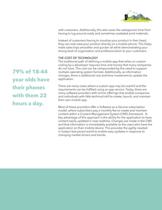 hi 
with customers. Additionally, this also saves the salesperson time from 
having to lug around costly and sometimes outdated print materials. 
Instead of customers having to visualize your product in their head, 
they can now view your product directly on a mobile phone. This helps 
make sales trips smoother and quicker all while demonstrating your 
strong level of organization and professionalism to your customers. 
THE COST OF TECHNOLOGY 
The traditional path of defining a mobile app that relies on custom 
coding by a developer requires time and money that many companies 
do not have. This cost can be compounded by the need to support 
multiple operating system formats. Additionally, as information 
changes, there is additional cost and time investment to update the 
application. 
There are many cases where a custom app may be overkill and the 
requirements can be fulfilled using an app service. Today, there are 
many software providers with online offerings that enable companies 
and individuals with little technical skill to create, launch, and maintain 
their own mobile app. 
Most of these providers offer a Software-as-a-Service subscription 
model, where subscribers pay a monthly fee to create and maintain 
content within a Content Management System (CMS) framework. A 
key advantage of this approach is the ability for the application to have 
content easily updated in near-realtime. Changes are made in the CMS 
and that information is immediately available to the users who have the 
application on their mobile device. This provides the agility needed 
in today’s fast-paced world to enable easy updates in response to 
changing market drivers and trends. 
79% of 18-44 
year olds have 
their phones 
with them 22 
hours a day. 
 