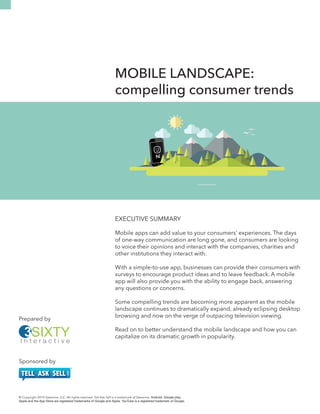 hi 
MOBILE LANDSCAPE: 
compelling consumer trends 
EXECUTIVE SUMMARY 
Mobile apps can add value to your consumers’ experiences. The days 
of one-way communication are long gone, and consumers are looking 
to voice their opinions and interact with the companies, charities and 
other institutions they interact with. 
With a simple-to-use app, businesses can provide their consumers with 
surveys to encourage product ideas and to leave feedback. A mobile 
app will also provide you with the ability to engage back, answering 
any questions or concerns. 
Some compelling trends are becoming more apparent as the mobile 
landscape continues to dramatically expand, already eclipsing desktop 
browsing and now on the verge of outpacing television viewing. 
Read on to better understand the mobile landscape and how you can 
capitalize on its dramatic growth in popularity. 
Prepared by 
Sponsored by 
hi 
© Copyright 2014 Zweemie, LLC. All rights reserved. Tell Ask Sell is a trademark of Zweemie. Android, Google play, 
Apple and the App Store are registered trademarks of Google and Apple. YouTube is a registered trademark of Google. 
 