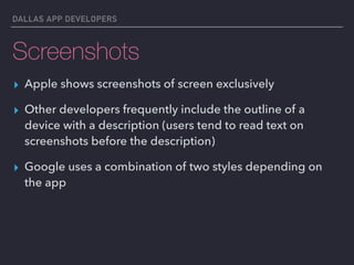 DALLAS APP DEVELOPERS
Screenshots
▸ Apple shows screenshots of screen exclusively
▸ Other developers frequently include the outline of a
device with a description (users tend to read text on
screenshots before the description)
▸ Google uses a combination of two styles depending on
the app
 