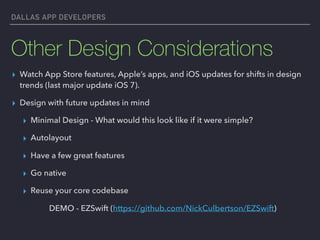 DALLAS APP DEVELOPERS
Other Design Considerations
▸ Watch App Store features, Apple’s apps, and iOS updates for shifts in design
trends (last major update iOS 7).
▸ Design with future updates in mind
▸ Minimal Design - What would this look like if it were simple?
▸ Autolayout
▸ Have a few great features
▸ Go native
▸ Reuse your core codebase
DEMO - EZSwift (https://github.com/NickCulbertson/EZSwift)
 