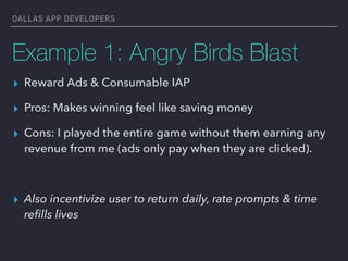 DALLAS APP DEVELOPERS
Example 1: Angry Birds Blast
▸ Reward Ads & Consumable IAP
▸ Pros: Makes winning feel like saving money
▸ Cons: I played the entire game without them earning any
revenue from me (ads only pay when they are clicked).
▸ Also incentivize user to return daily, rate prompts & time
reﬁlls lives
 