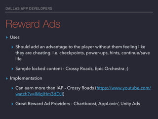 DALLAS APP DEVELOPERS
Reward Ads
▸ Uses
▸ Should add an advantage to the player without them feeling like
they are cheating. i.e. checkpoints, power-ups, hints, continue/save
life
▸ Sample locked content - Crossy Roads, Epic Orchestra ;)
▸ Implementation
▸ Can earn more than IAP - Crossy Roads (https://www.youtube.com/
watch?v=lMqIHm3dDJI)
▸ Great Reward Ad Providers - Chartboost, AppLovin’, Unity Ads
 