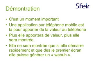 Démontration C'est un moment important Une application sur téléphone mobile est la pour apporter de la valeur au téléphone Plus elle apportera de valeur, plus elle sera montrée Elle ne sera montrée que si elle démarre rapidement et que dès le premier écran elle puisse générer un « waouh ».  