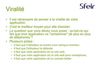 Viralité Il est nécessaire de penser à la viralité de votre application. C'est le meilleur moyen pour elle d'exister. La question que vous devez vous poser : qu'est-ce qui fait que mon application va "contaminer" de plus en plus de téléphones ? Plusieurs pistes : il faut que l'utilisateur la montre (voir rubrique montrer) il faut que l'utilisateur la défende il faut que votre application ait un site web, Il faut que votre application ait un site web pour smartphone, il faut que votre application ait un compte twitter 