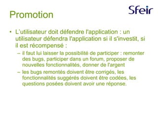 Promotion L’utilisateur doit défendre l'application : un utilisateur défendra l'application si il s'investit, si il est récompensé : il faut lui laisser la possibilité de participer : remonter des bugs, participer dans un forum, proposer de nouvelles fonctionnalités, donner de l'argent les bugs remontés doivent être corrigés, les fonctionnalités suggérés doivent être codées, les questions posées doivent avoir une réponse. 