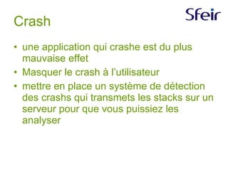 Crash une application qui crashe est du plus mauvaise effet Masquer le crash à l’utilisateur mettre en place un système de détection des crashs qui transmets les stacks sur un serveur pour que vous puissiez les analyser  