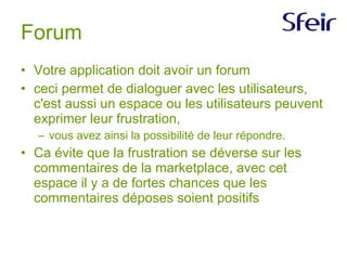 Forum Votre application doit avoir un forum ceci permet de dialoguer avec les utilisateurs, c'est aussi un espace ou les utilisateurs peuvent exprimer leur frustration, vous avez ainsi la possibilité de leur répondre. Ca évite que la frustration se déverse sur les commentaires de la marketplace, avec cet espace il y a de fortes chances que les commentaires déposes soient positifs  