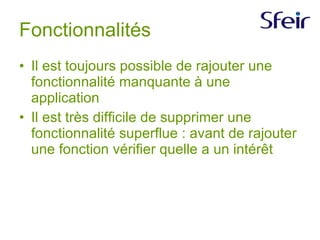 Fonctionnalités Il est toujours possible de rajouter une fonctionnalité manquante à une application Il est très difficile de supprimer une fonctionnalité superflue : avant de rajouter une fonction vérifier quelle a un intérêt  