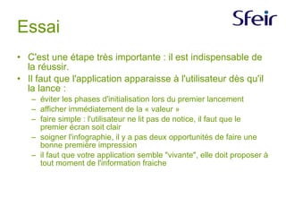 Essai C'est une étape très importante : il est indispensable de la réussir. Il faut que l'application apparaisse à l'utilisateur dès qu'il la lance :  éviter les phases d'initialisation lors du premier lancement afficher immédiatement de la « valeur » faire simple : l'utilisateur ne lit pas de notice, il faut que le premier écran soit clair soigner l'infographie, il y a pas deux opportunités de faire une bonne première impression il faut que votre application semble "vivante", elle doit proposer à tout moment de l'information fraiche 