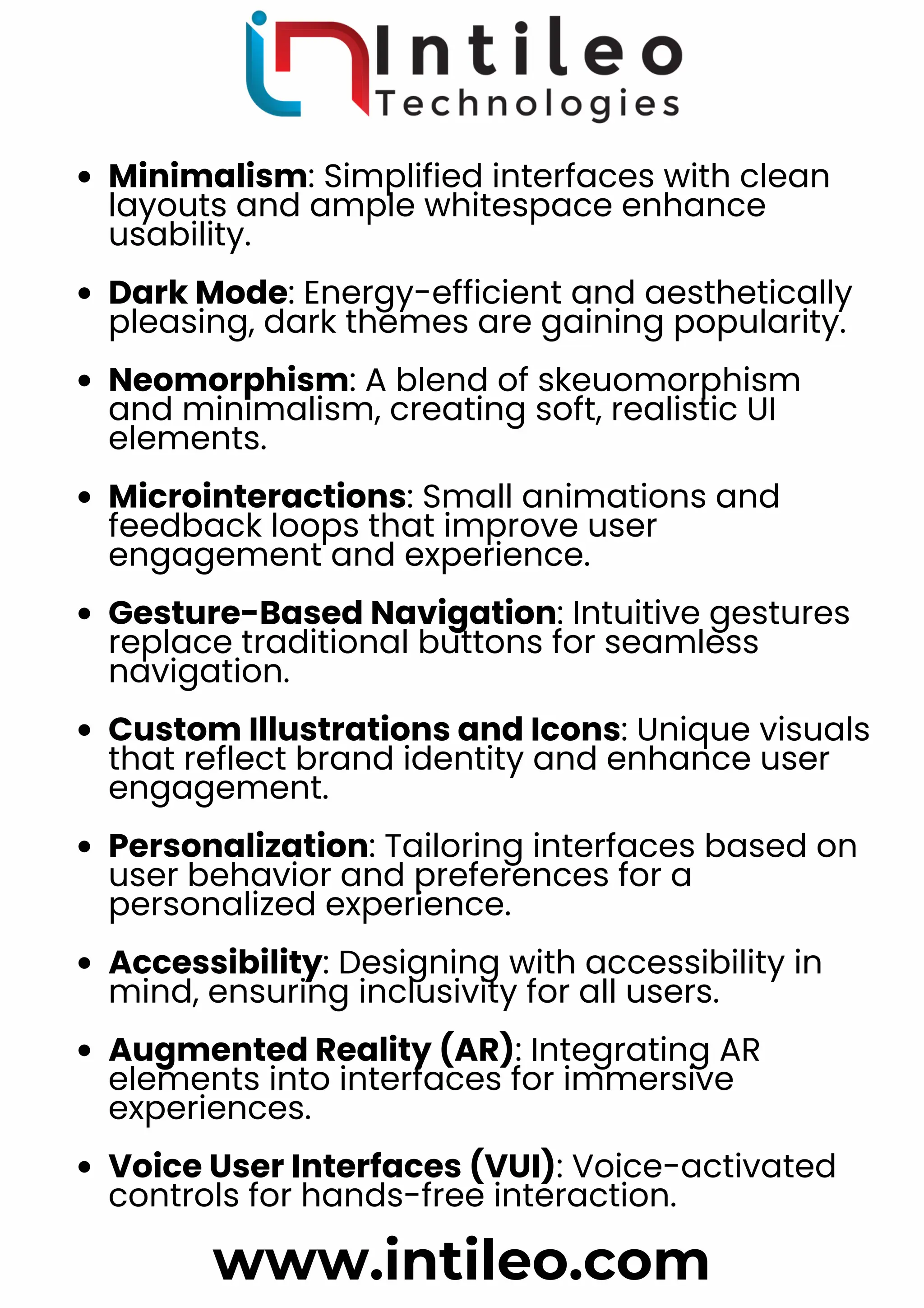 Minimalism: Simplified interfaces with clean
layouts and ample whitespace enhance
usability.
Dark Mode: Energy-efficient and aesthetically
pleasing, dark themes are gaining popularity.
Neomorphism: A blend of skeuomorphism
and minimalism, creating soft, realistic UI
elements.
Microinteractions: Small animations and
feedback loops that improve user
engagement and experience.
Gesture-Based Navigation: Intuitive gestures
replace traditional buttons for seamless
navigation.
Custom Illustrations and Icons: Unique visuals
that reflect brand identity and enhance user
engagement.
Personalization: Tailoring interfaces based on
user behavior and preferences for a
personalized experience.
Accessibility: Designing with accessibility in
mind, ensuring inclusivity for all users.
Augmented Reality (AR): Integrating AR
elements into interfaces for immersive
experiences.
Voice User Interfaces (VUI): Voice-activated
controls for hands-free interaction.
www.intileo.com
 