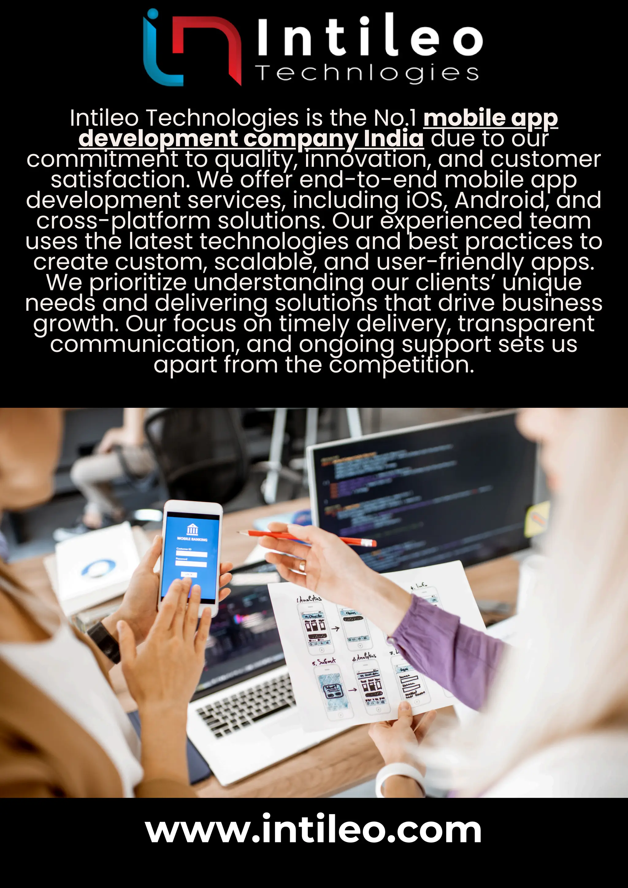 Intileo Technologies is the No.1 mobile app
development company India due to our
commitment to quality, innovation, and customer
satisfaction. We offer end-to-end mobile app
development services, including iOS, Android, and
cross-platform solutions. Our experienced team
uses the latest technologies and best practices to
create custom, scalable, and user-friendly apps.
We prioritize understanding our clients’ unique
needs and delivering solutions that drive business
growth. Our focus on timely delivery, transparent
communication, and ongoing support sets us
apart from the competition.
www.intileo.com
 