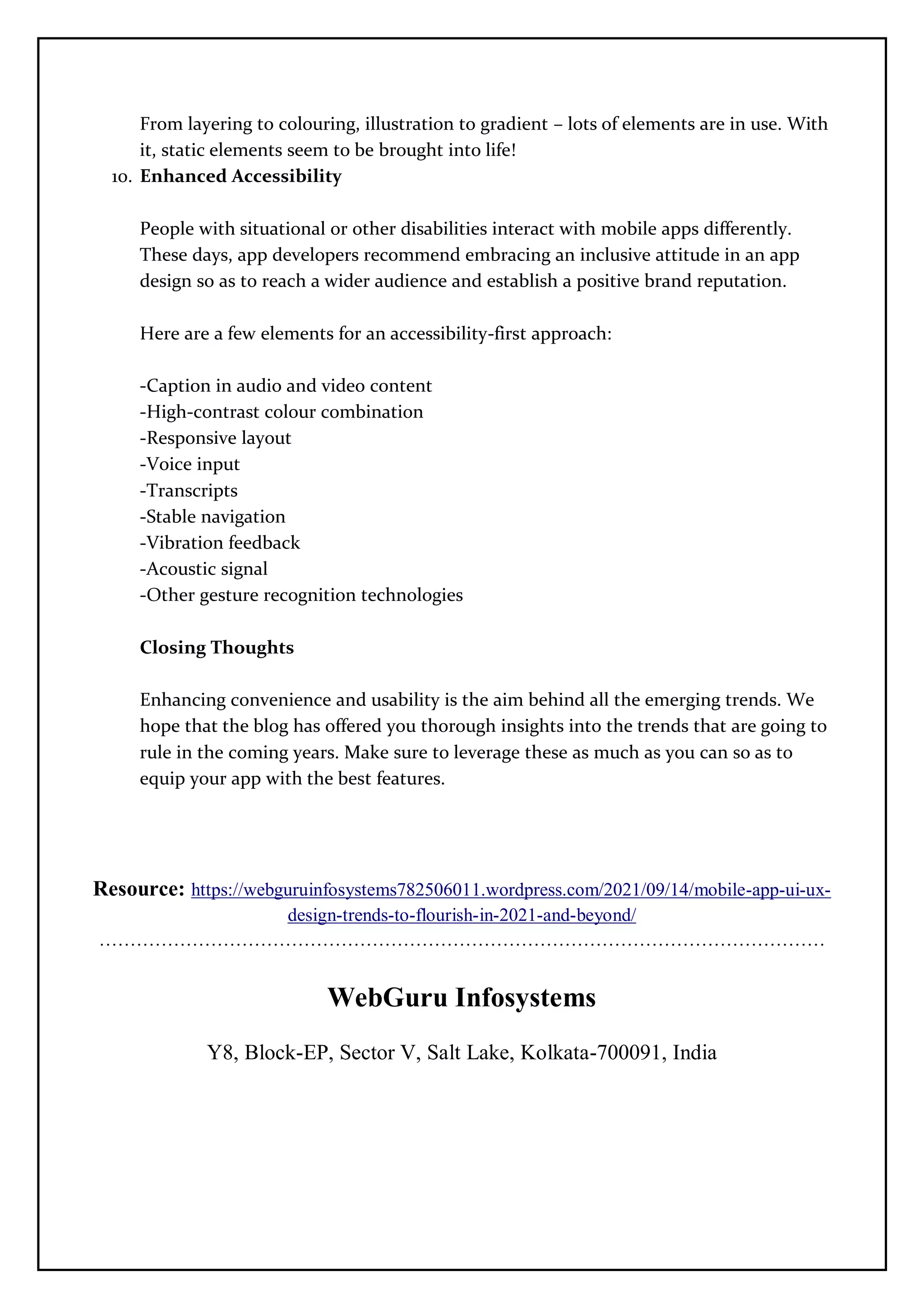 From layering to colouring, illustration to gradient – lots of elements are in use. With
it, static elements seem to be brought into life!
10. Enhanced Accessibility
People with situational or other disabilities interact with mobile apps differently.
These days, app developers recommend embracing an inclusive attitude in an app
design so as to reach a wider audience and establish a positive brand reputation.
Here are a few elements for an accessibility-first approach:
-Caption in audio and video content
-High-contrast colour combination
-Responsive layout
-Voice input
-Transcripts
-Stable navigation
-Vibration feedback
-Acoustic signal
-Other gesture recognition technologies
Closing Thoughts
Enhancing convenience and usability is the aim behind all the emerging trends. We
hope that the blog has offered you thorough insights into the trends that are going to
rule in the coming years. Make sure to leverage these as much as you can so as to
equip your app with the best features.
Resource: https://webguruinfosystems782506011.wordpress.com/2021/09/14/mobile-app-ui-ux-
design-trends-to-flourish-in-2021-and-beyond/
………………………………………………………………………………………………………
WebGuru Infosystems
Y8, Block-EP, Sector V, Salt Lake, Kolkata-700091, India
 