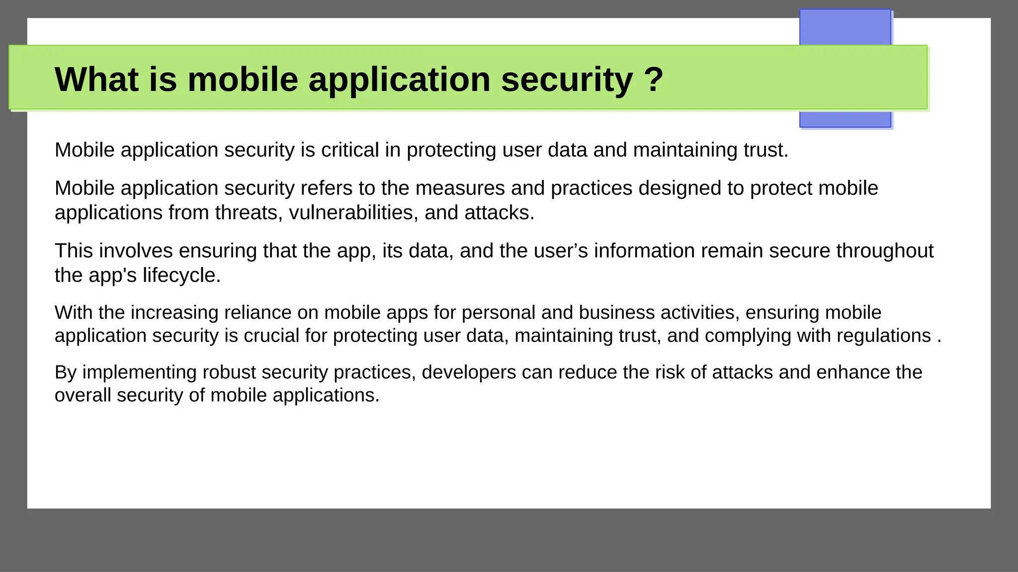 What is mobile application security ?
Mobile application security is critical in protecting user data and maintaining trust.
Mobile application security refers to the measures and practices designed to protect mobile
applications from threats, vulnerabilities, and attacks.
This involves ensuring that the app, its data, and the user’s information remain secure throughout
the app's lifecycle.
With the increasing reliance on mobile apps for personal and business activities, ensuring mobile
application security is crucial for protecting user data, maintaining trust, and complying with regulations .
By implementing robust security practices, developers can reduce the risk of attacks and enhance the
overall security of mobile applications.
 