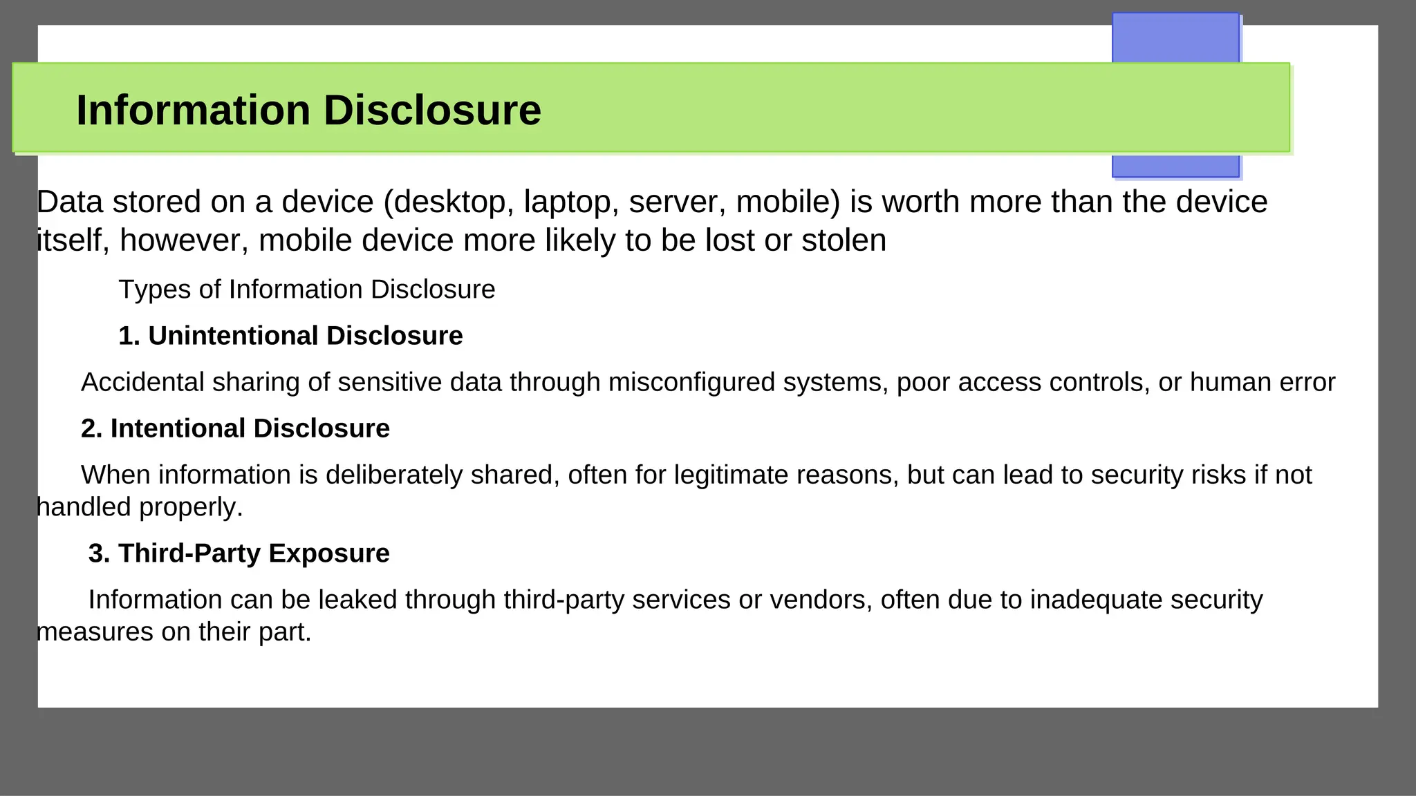 Information Disclosure
Data stored on a device (desktop, laptop, server, mobile) is worth more than the device
itself, however, mobile device more likely to be lost or stolen
Types of Information Disclosure
1. Unintentional Disclosure
Accidental sharing of sensitive data through misconfigured systems, poor access controls, or human error
2. Intentional Disclosure
When information is deliberately shared, often for legitimate reasons, but can lead to security risks if not
handled properly.
3. Third-Party Exposure
Information can be leaked through third-party services or vendors, often due to inadequate security
measures on their part.
 
