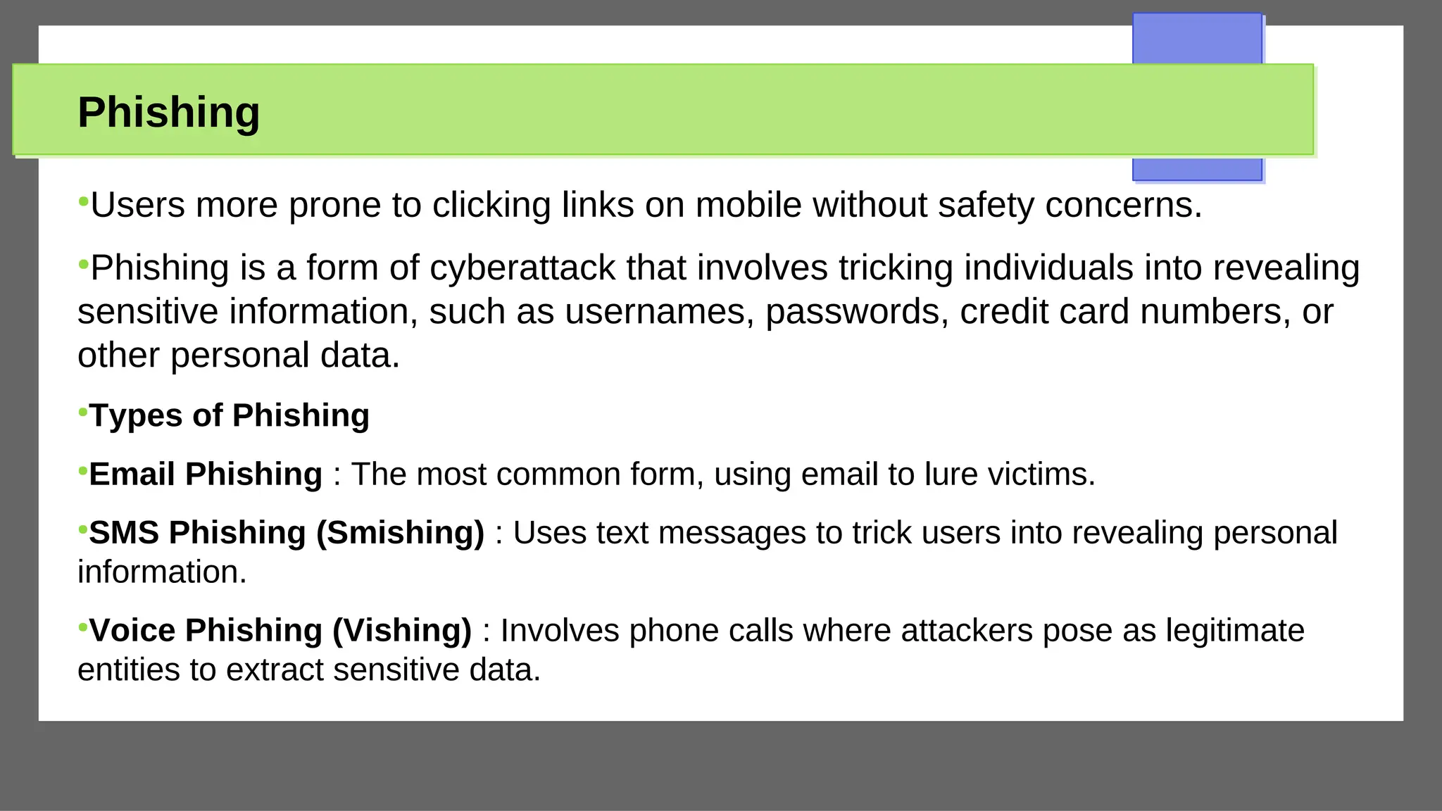 Phishing
●
Users more prone to clicking links on mobile without safety concerns.
●
Phishing is a form of cyberattack that involves tricking individuals into revealing
sensitive information, such as usernames, passwords, credit card numbers, or
other personal data.
●
Types of Phishing
●
Email Phishing : The most common form, using email to lure victims.
●
SMS Phishing (Smishing) : Uses text messages to trick users into revealing personal
information.
●
Voice Phishing (Vishing) : Involves phone calls where attackers pose as legitimate
entities to extract sensitive data.
 