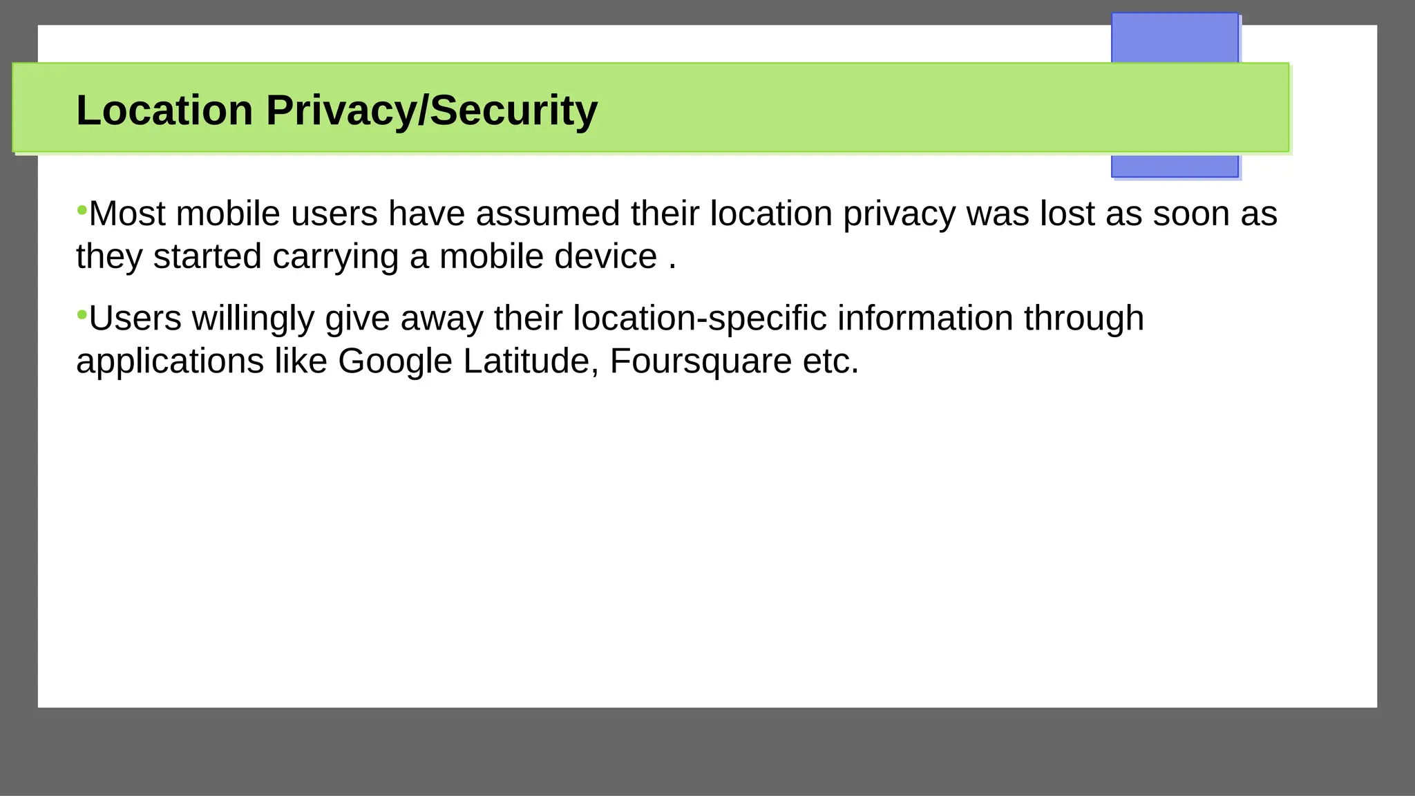 Location Privacy/Security
●
Most mobile users have assumed their location privacy was lost as soon as
they started carrying a mobile device .
●
Users willingly give away their location-specific information through
applications like Google Latitude, Foursquare etc.
 