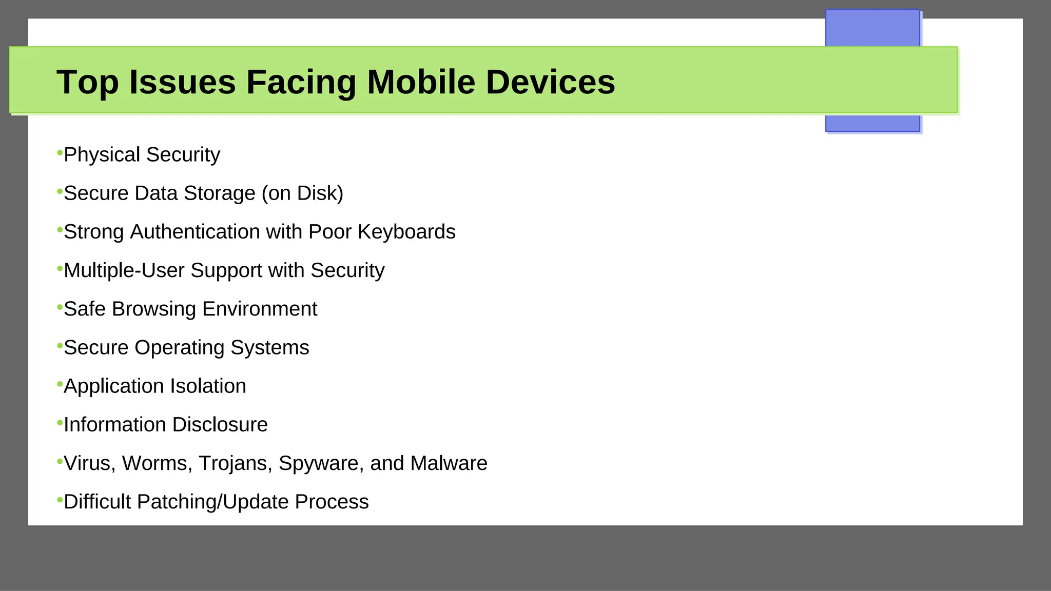 Top Issues Facing Mobile Devices
●
Physical Security
●
Secure Data Storage (on Disk)
●
Strong Authentication with Poor Keyboards
●
Multiple-User Support with Security
●
Safe Browsing Environment
●
Secure Operating Systems
●
Application Isolation
●
Information Disclosure
●
Virus, Worms, Trojans, Spyware, and Malware
●
Difficult Patching/Update Process
 